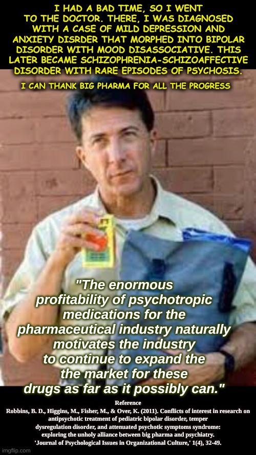 Mental Health Cries | I HAD A BAD TIME, SO I WENT TO THE DOCTOR. THERE, I WAS DIAGNOSED WITH A CASE OF MILD DEPRESSION AND ANXIETY DISRDER THAT MORPHED INTO BIPOLAR DISORDER WITH MOOD DISASSOCIATIVE. THIS LATER BECAME SCHIZOPHRENIA-SCHIZOAFFECTIVE DISORDER WITH RARE EPISODES OF PSYCHOSIS. I CAN THANK BIG PHARMA FOR ALL THE PROGRESS; "The enormous profitability of psychotropic medications for the pharmaceutical industry naturally
motivates the industry to continue to expand the
the market for these drugs as far as it possibly can."; Reference
Robbins, B. D., Higgins, M., Fisher, M., & Over, K. (2011). Conflicts of interest in research on antipsychotic treatment of pediatric bipolar disorder, temper dysregulation disorder, and attenuated psychotic symptoms syndrome: exploring the unholy alliance between big pharma and psychiatry. 'Journal of Psychological Issues in Organizational Culture,' 1(4), 32-49. | image tagged in rain man | made w/ Imgflip meme maker