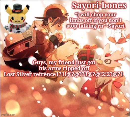 Sayori's Christmas Temp but it's Heart Gold | Guys, my friend just got his arms ripped off
Lost Silver refrence1?1!@?@??1@?@!2!2?@?1 | image tagged in sayori's christmas temp but it's heart gold | made w/ Imgflip meme maker