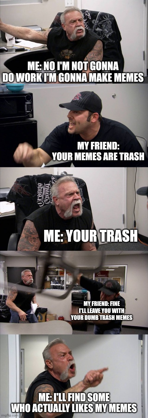 When my friend tells me to get off lmgflip | ME: NO I'M NOT GONNA DO WORK I'M GONNA MAKE MEMES; MY FRIEND: YOUR MEMES ARE TRASH; ME: YOUR TRASH; MY FRIEND: FINE I'LL LEAVE YOU WITH YOUR DUMB TRASH MEMES; ME: I'LL FIND SOME WHO ACTUALLY LIKES MY MEMES | image tagged in memes,american chopper argument | made w/ Imgflip meme maker