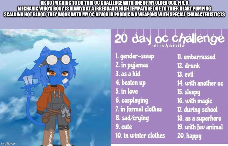 I should do the first one today | OK SO IM GOING TO DO THIS OC CHALLENGE WITH ONE OF MY OLDER OCS, FIN, A MECHANIC WHO'S BODY IS ALWAYS AT A IRREGUARLY HIGH TEMPATURE DUE TO THIER HEART PUMPING SCALDING HOT BLOOD, THEY WORK WITH MY OC DEVON IN PRODUCING WEAPONS WITH SPECIAL CHARACTERISTICTS | made w/ Imgflip meme maker