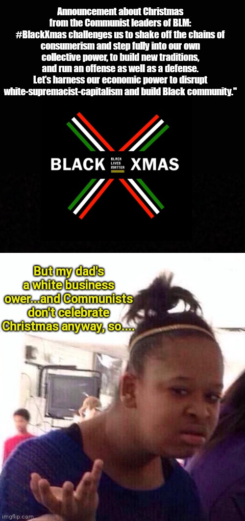 Black Lives Matters' Communist leaders want to reinvent Christmas to perpetuate racial discord | Announcement about Christmas from the Communist leaders of BLM:
#BlackXmas challenges us to shake off the chains of consumerism and step fully into our own collective power, to build new traditions, and run an offense as well as a defense. Let’s harness our economic power to disrupt white-supremacist-capitalism and build Black community."; But my dad's a white business ower...and Communists don't celebrate Christmas anyway, so.... | image tagged in black lives matter,blm,communism,anti white racism,racial discord,christmas | made w/ Imgflip meme maker