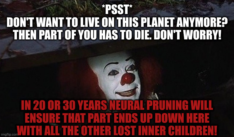 And we'll all float on | *PSST*
DON'T WANT TO LIVE ON THIS PLANET ANYMORE?
THEN PART OF YOU HAS TO DIE. DON'T WORRY! IN 20 OR 30 YEARS NEURAL PRUNING WILL
ENSURE THAT PART ENDS UP DOWN HERE
WITH ALL THE OTHER LOST INNER CHILDREN! | image tagged in pennywise hey kid | made w/ Imgflip meme maker