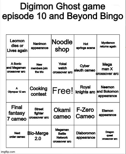 Digimon Ghost game episode 10 and Beyond bingo | Digimon Ghost game episode 10 and Beyond Bingo; Noodle shop; Nanimon appearance; Myotismon returns again; Leomon dies or Lives again; Hot springs scene; Yokai watch crossover arc; A Sonic and Megaman crossover arc; Mega man X crossover arc; Cyber sleuth cameo; New members join the trio; Royal knights arc; A Olympus 12 arc; Neemon and Bokomon appearance; Cooking contest; Final fantasy 7 cameo; Street fighter crossover arc; Etemon appearance; F-Zero Cameo; Okami cameo; Bio-Merge 2.0; Dragon quest crossover arc; Next order cameo; Megaman Battle Network crossover arc; Diaboromon appearance | image tagged in blank bingo | made w/ Imgflip meme maker