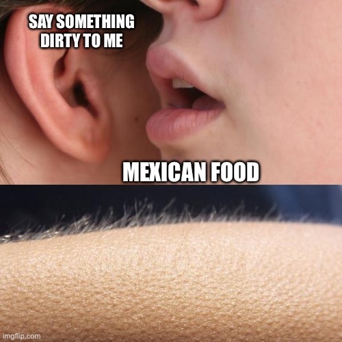 Talk dirty to me |  SAY SOMETHING DIRTY TO ME; MEXICAN FOOD | image tagged in whisper and goosebumps,dirty,girl,kinky,whisper | made w/ Imgflip meme maker