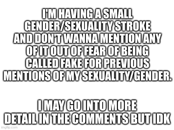 e | I'M HAVING A SMALL GENDER/SEXUALITY STROKE AND DON'T WANNA MENTION ANY OF IT OUT OF FEAR OF BEING CALLED FAKE FOR PREVIOUS MENTIONS OF MY SEXUALITY/GENDER. I MAY GO INTO MORE DETAIL IN THE COMMENTS BUT IDK | image tagged in blank white template | made w/ Imgflip meme maker