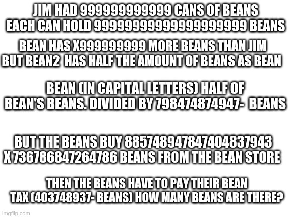 Math questions in a nutshell. | JIM HAD 999999999999 CANS OF BEANS EACH CAN HOLD 99999999999999999999 BEANS; BEAN HAS X999999999 MORE BEANS THAN JIM BUT BEAN2  HAS HALF THE AMOUNT OF BEANS AS BEAN; BEAN (IN CAPITAL LETTERS) HALF OF BEAN'S BEANS. DIVIDED BY 798474874947-  BEANS; BUT THE BEANS BUY 885748947847404837943 X 736786847264786 BEANS FROM THE BEAN STORE; THEN THE BEANS HAVE TO PAY THEIR BEAN TAX (403748937- BEANS) HOW MANY BEANS ARE THERE? | image tagged in blank white template | made w/ Imgflip meme maker