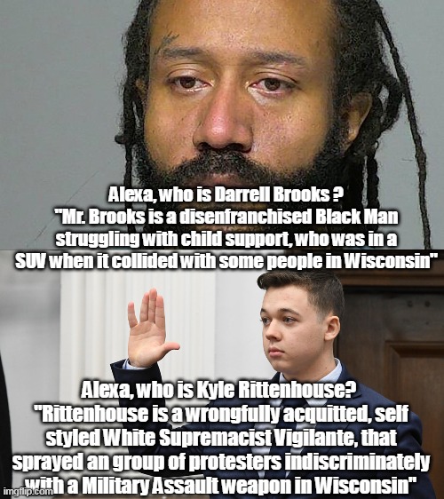 Actually she doesn't even KNOW the current Darrell, but Kyle? You becha! | Alexa, who is Darrell Brooks ?
"Mr. Brooks is a disenfranchised Black Man struggling with child support, who was in a SUV when it collided with some people in Wisconsin"; Alexa, who is Kyle Rittenhouse? 
"Rittenhouse is a wrongfully acquitted, self styled White Supremacist Vigilante, that sprayed an group of protesters indiscriminately with a Military Assault weapon in Wisconsin" | image tagged in memes | made w/ Imgflip meme maker