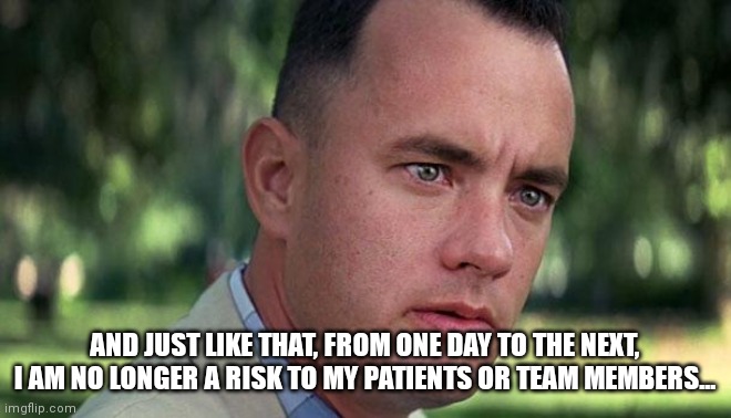 Forest Gump | AND JUST LIKE THAT, FROM ONE DAY TO THE NEXT, I AM NO LONGER A RISK TO MY PATIENTS OR TEAM MEMBERS... | image tagged in forest gump | made w/ Imgflip meme maker