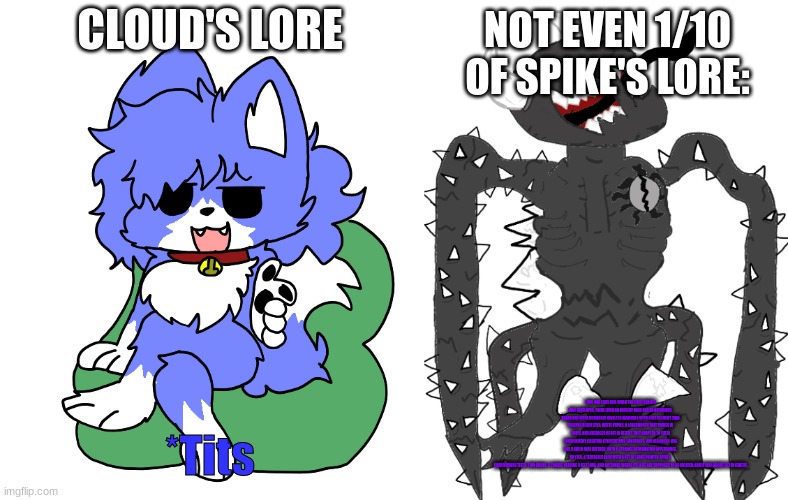 NOT EVEN 1/10 OF SPIKE'S LORE:; CLOUD'S LORE; *Tits; EONS AND EONS AGO, WHEN THE FIRST REALITY WAS DEVELOPED, THERE LIVED AN ANCIENT RACE CALLED KATARIANS. KATARIANS WERE HUMANOID HAIRLESS MAMMALS WITH GREY PIGMENT, TWO BULGING BLACK EYES, WHITE PUPILS, A LARGEMOUTH THAT VARIES IN SHAPE, AND AVERAGES OF 8FT IN HEIGHT. THEY ADAPTED TO THEIR ENVIRONMENT, CREATING CIVILIZATIONS, LANGUAGES, AND ALLIANCES. ONE DAY, A CHILD WAS BIRTHED, WITH A STRANGE DEFORMATION APPEARANCE. NO EYES, 4 TENTACLES EACH WITH A SET OF LARGE POINTED SPIKES, CARNIVOROUS TEETH, TWO HORNS, A TONGUE NEARING 5 FEET LONG, AND ANTENNAE WHERE ITS LEGS ARE SUPPOSED TO BE LOCATED, AND IT WAS ABOUT 5FT IN LENGTH. | image tagged in cloud pointing,spike 2 5 | made w/ Imgflip meme maker