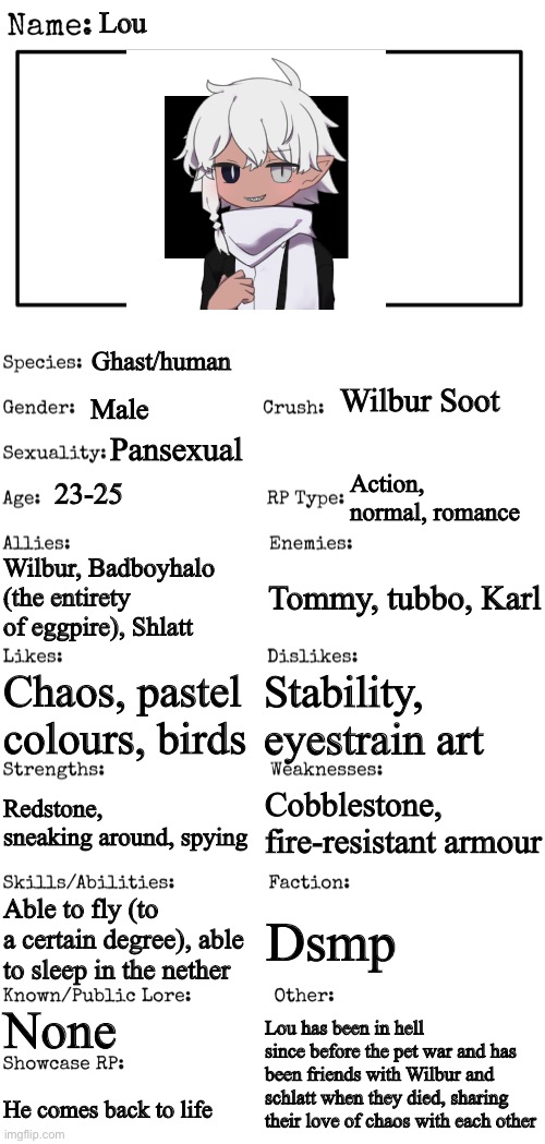 Dream smp oc |  Lou; Ghast/human; Wilbur Soot; Male; Pansexual; Action, normal, romance; 23-25; Wilbur, Badboyhalo (the entirety of eggpire), Shlatt; Tommy, tubbo, Karl; Stability, eyestrain art; Chaos, pastel colours, birds; Cobblestone, fire-resistant armour; Redstone, sneaking around, spying; Able to fly (to a certain degree), able to sleep in the nether; Dsmp; None; Lou has been in hell since before the pet war and has been friends with Wilbur and schlatt when they died, sharing their love of chaos with each other; He comes back to life | image tagged in new oc showcase for rp stream,foc contest,oc contest,dsmp,fandom | made w/ Imgflip meme maker