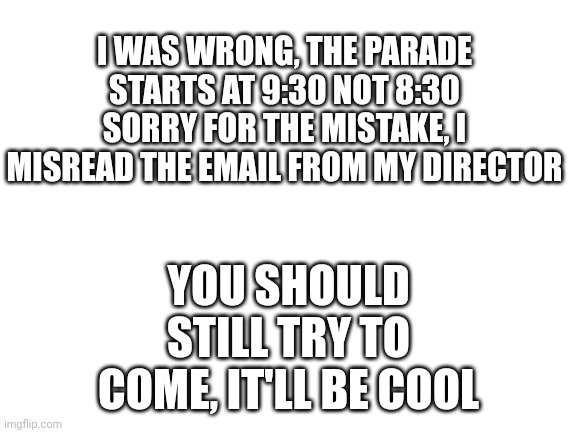Parade correction | I WAS WRONG, THE PARADE STARTS AT 9:30 NOT 8:30
SORRY FOR THE MISTAKE, I MISREAD THE EMAIL FROM MY DIRECTOR; YOU SHOULD STILL TRY TO COME, IT'LL BE COOL | image tagged in blank white template | made w/ Imgflip meme maker