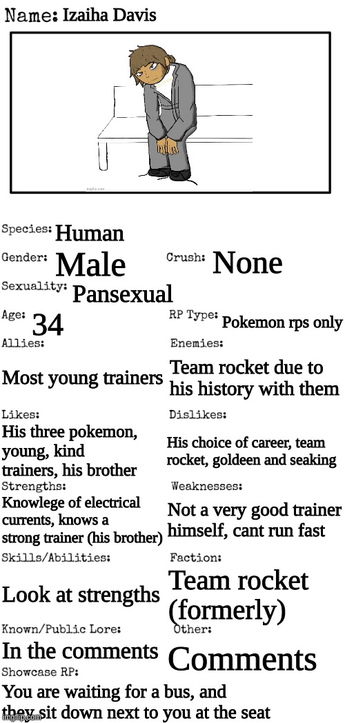 New OC showcase for RP stream | Izaiha Davis; Human; None; Male; Pansexual; 34; Pokemon rps only; Most young trainers; Team rocket due to his history with them; His choice of career, team rocket, goldeen and seaking; His three pokemon, young, kind trainers, his brother; Not a very good trainer himself, cant run fast; Knowlege of electrical currents, knows a strong trainer (his brother); Look at strengths; Team rocket (formerly); In the comments; Comments; You are waiting for a bus, and they sit down next to you at the seat | image tagged in new oc showcase for rp stream | made w/ Imgflip meme maker