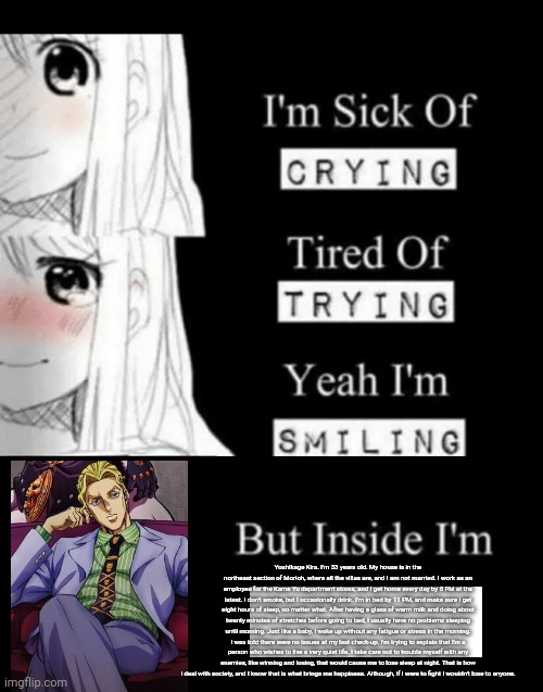 I'm Sick Of Crying | Yoshikage Kira. I'm 33 years old. My house is in the northeast section of Morioh, where all the villas are, and I am not married. I work as an employee for the Kame Yu department stores, and I get home every day by 8 PM at the latest. I don't smoke, but I occasionally drink. I'm in bed by 11 PM, and make sure I get eight hours of sleep, no matter what. After having a glass of warm milk and doing about twenty minutes of stretches before going to bed, I usually have no problems sleeping until morning. Just like a baby, I wake up without any fatigue or stress in the morning. I was told there were no issues at my last check-up. I'm trying to explain that I'm a person who wishes to live a very quiet life. I take care not to trouble myself with any enemies, like winning and losing, that would cause me to lose sleep at night. That is how I deal with society, and I know that is what brings me happiness. Although, if I were to fight I wouldn't lose to anyone. | image tagged in i'm sick of crying | made w/ Imgflip meme maker