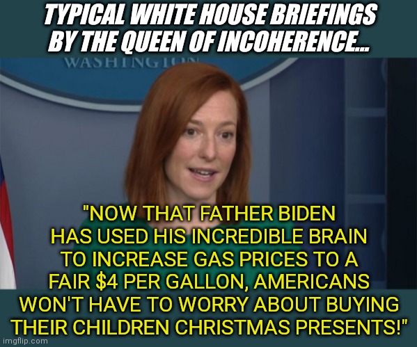 While Psaki is a brainwashed liberal, she has a job that is guaranteed to grow.....lying for Biden |  TYPICAL WHITE HOUSE BRIEFINGS BY THE QUEEN OF INCOHERENCE... "NOW THAT FATHER BIDEN HAS USED HIS INCREDIBLE BRAIN TO INCREASE GAS PRICES TO A FAIR $4 PER GALLON, AMERICANS WON'T HAVE TO WORRY ABOUT BUYING THEIR CHILDREN CHRISTMAS PRESENTS!" | image tagged in circle back psaki,liar,joe biden,liberal hypocrisy,liberal logic,stupid people | made w/ Imgflip meme maker