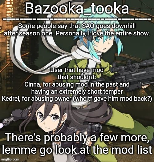 Bazooka's SAO GGO temp | User that have mod that shouldn't:
Cinna, for abusing mod in the past and having an extremely short temper
Kedrei, for abusing owner (who tf gave him mod back?); There's probably a few more, lemme go look at the mod list | image tagged in bazooka's sao ggo temp | made w/ Imgflip meme maker