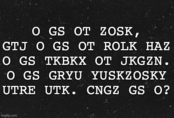 Blfi mvcg xofv. | O GS OT ZOSK, GTJ O GS OT ROLK HAZ O GS TKBKX OT JKGZN. O GS GRYU YUSKZOSKY UTRE UTK. CNGZ GS O? | made w/ Imgflip meme maker