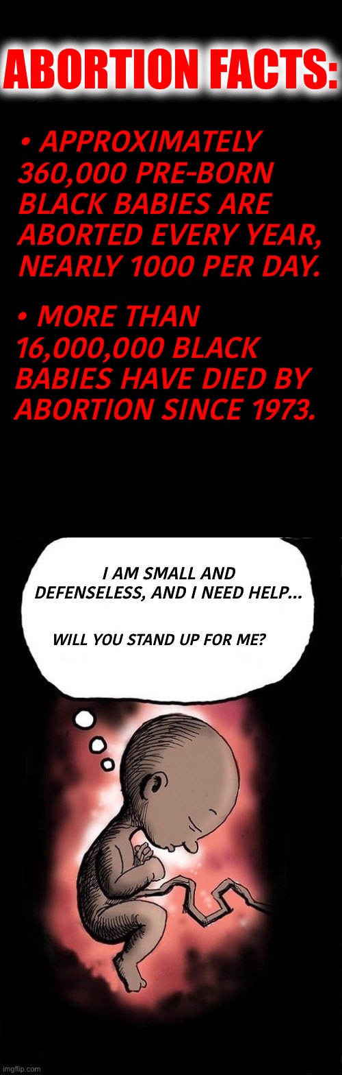 Abortion is the leading cause of death for African Americans, more than all other causes combined. | ABORTION FACTS:; • APPROXIMATELY 360,000 PRE-BORN BLACK BABIES ARE ABORTED EVERY YEAR, NEARLY 1000 PER DAY. • MORE THAN 16,000,000 BLACK BABIES HAVE DIED BY ABORTION SINCE 1973. I AM SMALL AND DEFENSELESS, AND I NEED HELP…; WILL YOU STAND UP FOR ME? | image tagged in abortion is murder,it is a baby,vote republican,save black lives | made w/ Imgflip meme maker