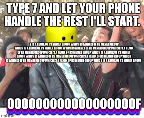 OOOOOOOOOOOOOOOOOOF | TYPE 7 AND LET YOUR PHONE HANDLE THE REST I'LL START. 7 IS A REMIX OF RS MEMER GROUP WHICH IS A REMIX OF RS MEMER GROUP WHICH IS A REMIX OF RS MEMER GROUP WHICH IS A REMIX OF RS MEMER GROUP WHICH IS A REMIX OF RS MEMER GROUP WHICH IS A REMIX OF RS MEMER GROUP WHICH IS A REMIX OF RS MEMER GROUP WHICH IS A REMIX OF RS MEMER GROUP WHICH IS A REMIX OF RS MEMER GROUP WHICH IS A REMIX OF RS MEMER GROUP WHICH IS A REMIX OF RS MEMER GROUP WHICH IS A REMIX OF RS MEMER GROUP | image tagged in oooooooooooooooooof | made w/ Imgflip meme maker