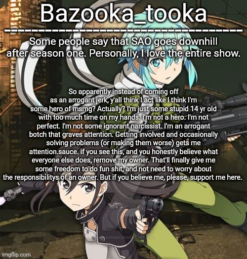 Bazooka's SAO GGO temp | So apparently instead of coming off as an arrogant jerk, y'all think I act like I think I'm some hero of msmg? Actually? I'm just some stupid 14 yr old with too much time on my hands. I'm not a hero. I'm not perfect. I'm not some ignorant narcissist. I'm an arrogant botch that graves attention. Getting involved and occasionally solving problems (or making them worse) gets me attention.sauce. if you see this, and you honestly believe what everyone else does, remove my owner. That'll finally give me some freedom to do fun shit, and not need to worry about the responsibilitys of an owner. But if you believe me, please, support me here. | image tagged in bazooka's sao ggo temp | made w/ Imgflip meme maker
