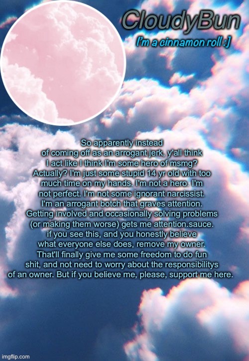CloudyBun template | So apparently instead of coming off as an arrogant jerk, y'all think I act like I think I'm some hero of msmg? Actually? I'm just some stupid 14 yr old with too much time on my hands. I'm not a hero. I'm not perfect. I'm not some ignorant narcissist. I'm an arrogant botch that graves attention. Getting involved and occasionally solving problems (or making them worse) gets me attention.sauce. if you see this, and you honestly believe what everyone else does, remove my owner. That'll finally give me some freedom to do fun shit, and not need to worry about the responsibilitys of an owner. But if you believe me, please, support me here. | image tagged in cloudybun template | made w/ Imgflip meme maker