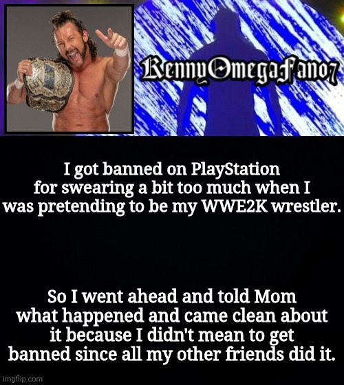 I got banned on PlayStation for swearing a bit too much when I was pretending to be my WWE2K wrestler. So I went ahead and told Mom what happened and came clean about it because I didn't mean to get banned since all my other friends did it. | image tagged in kennyomegafan07 temp | made w/ Imgflip meme maker