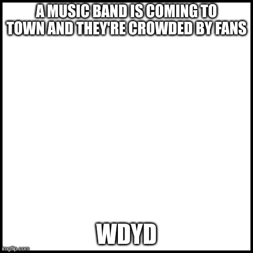 wdyd (band will be stated later on) | A MUSIC BAND IS COMING TO TOWN AND THEY'RE CROWDED BY FANS; WDYD | image tagged in white | made w/ Imgflip meme maker