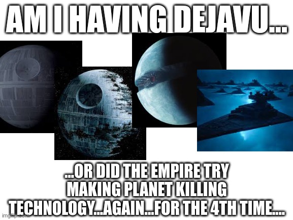 i can understand them doing it twice...but 4 times cmon wtf dsney | AM I HAVING DEJAVU... ...OR DID THE EMPIRE TRY MAKING PLANET KILLING TECHNOLOGY...AGAIN...FOR THE 4TH TIME.... | image tagged in blank white template,star wars,death star,disney killed star wars,deja vu | made w/ Imgflip meme maker