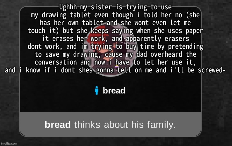 ughhhh | Ughhh my sister is trying to use my drawing tablet even though i told her no (she has her own tablet and she wont even let me touch it) but she keeps saying when she uses paper it erases her work, and apparently erasers dont work, and im trying to buy time by pretending to save my drawing, cause my dad overheard the conversation and now i have to let her use it, and i know if i dont shes gonna tell on me and i'll be screwed- | image tagged in b r e a d | made w/ Imgflip meme maker