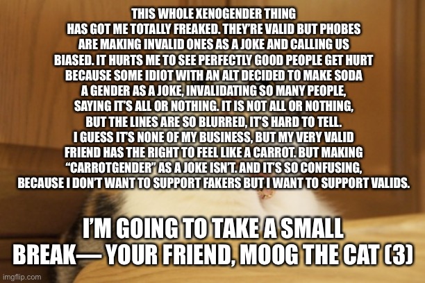 I just… don’t know. I might make a stream for anyone feeling this way. Anyone is welcome. | THIS WHOLE XENOGENDER THING HAS GOT ME TOTALLY FREAKED. THEY’RE VALID BUT PHOBES ARE MAKING INVALID ONES AS A JOKE AND CALLING US BIASED. IT HURTS ME TO SEE PERFECTLY GOOD PEOPLE GET HURT BECAUSE SOME IDIOT WITH AN ALT DECIDED TO MAKE SODA A GENDER AS A JOKE, INVALIDATING SO MANY PEOPLE, SAYING IT’S ALL OR NOTHING. IT IS NOT ALL OR NOTHING, BUT THE LINES ARE SO BLURRED, IT’S HARD TO TELL. I GUESS IT’S NONE OF MY BUSINESS, BUT MY VERY VALID FRIEND HAS THE RIGHT TO FEEL LIKE A CARROT. BUT MAKING “CARROTGENDER” AS A JOKE ISN’T. AND IT’S SO CONFUSING, BECAUSE I DON’T WANT TO SUPPORT FAKERS BUT I WANT TO SUPPORT VALIDS. I’M GOING TO TAKE A SMALL BREAK— YOUR FRIEND, MOOG THE CAT (3) | image tagged in tense cat,xenophobia,lgbt | made w/ Imgflip meme maker