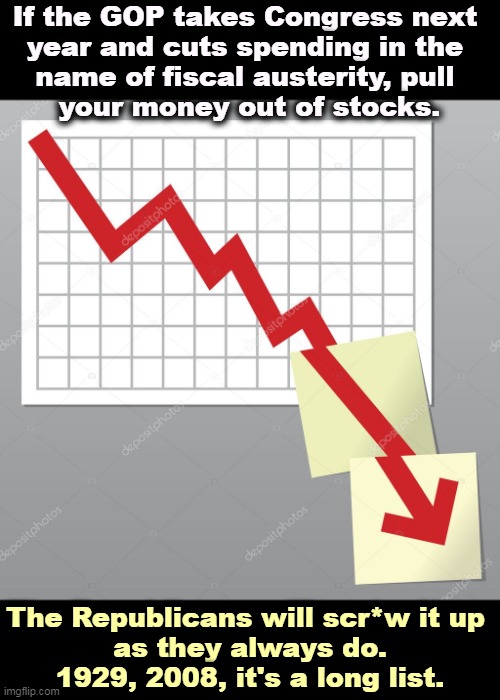 Republicans are heaven for CEO's and h*ll for shareholders. | If the GOP takes Congress next 
year and cuts spending in the 
name of fiscal austerity, pull 
your money out of stocks. The Republicans will scr*w it up 
as they always do.
1929, 2008, it's a long list. | image tagged in republicans,gop,wall street,stock market,crash | made w/ Imgflip meme maker