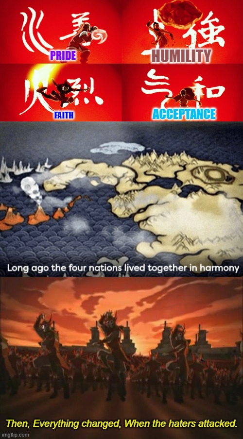 I might've made the four above a LITTLE too poetic xD | HUMILITY; PRIDE; ACCEPTANCE; FAITH; Then, Everything changed, When the haters attacked. | image tagged in avatar four nations,everything changed when the fire nation attacked,poetry,memes,funny,avatar the last airbender | made w/ Imgflip meme maker