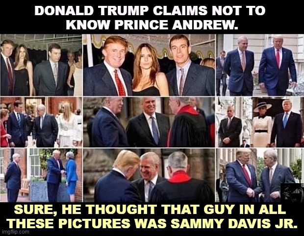 Trump caught in yet another lie. | DONALD TRUMP CLAIMS NOT TO 
KNOW PRINCE ANDREW. SURE, HE THOUGHT THAT GUY IN ALL 
THESE PICTURES WAS SAMMY DAVIS JR. | image tagged in prince andrew,trump,jeffrey epstein,lies | made w/ Imgflip meme maker