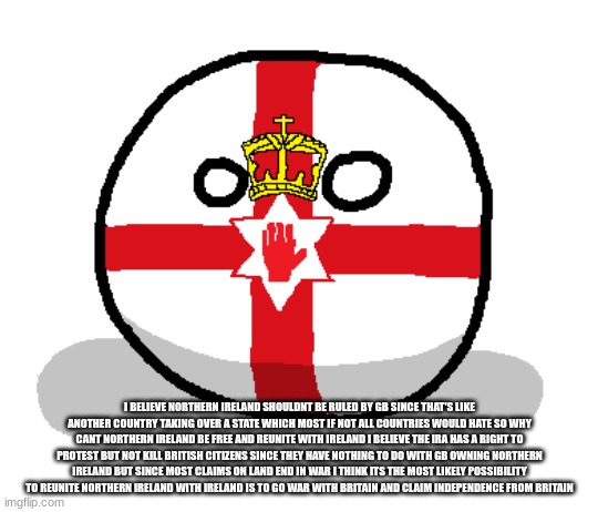 i kinda agree with the ira with there goals not there actions civilian casualties wont do any good | I BELIEVE NORTHERN IRELAND SHOULDNT BE RULED BY GB SINCE THAT'S LIKE ANOTHER COUNTRY TAKING OVER A STATE WHICH MOST IF NOT ALL COUNTRIES WOULD HATE SO WHY CANT NORTHERN IRELAND BE FREE AND REUNITE WITH IRELAND I BELIEVE THE IRA HAS A RIGHT TO PROTEST BUT NOT KILL BRITISH CITIZENS SINCE THEY HAVE NOTHING TO DO WITH GB OWNING NORTHERN IRELAND BUT SINCE MOST CLAIMS ON LAND END IN WAR I THINK ITS THE MOST LIKELY POSSIBILITY TO REUNITE NORTHERN IRELAND WITH IRELAND IS TO GO WAR WITH BRITAIN AND CLAIM INDEPENDENCE FROM BRITAIN | made w/ Imgflip meme maker