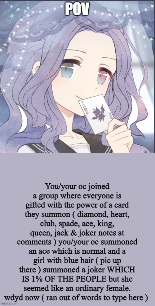 any rp but erp PLS | POV; You/your oc joined a group where everyone is gifted with the power of a card they summon ( diamond, heart, club, spade, ace, king, queen, jack & joker notes at comments ) you/your oc summoned an ace which is normal and a girl with blue hair ( pic up there ) summoned a joker WHICH IS 1% OF THE PEOPLE but she seemed like an ordinary female. wdyd now ( ran out of words to type here ) | made w/ Imgflip meme maker