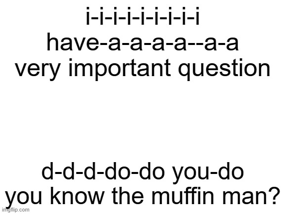 msmg at 1am | i-i-i-i-i-i-i-i-i have-a-a-a-a--a-a very important question; d-d-d-do-do you-do you know the muffin man? | image tagged in blank white template | made w/ Imgflip meme maker