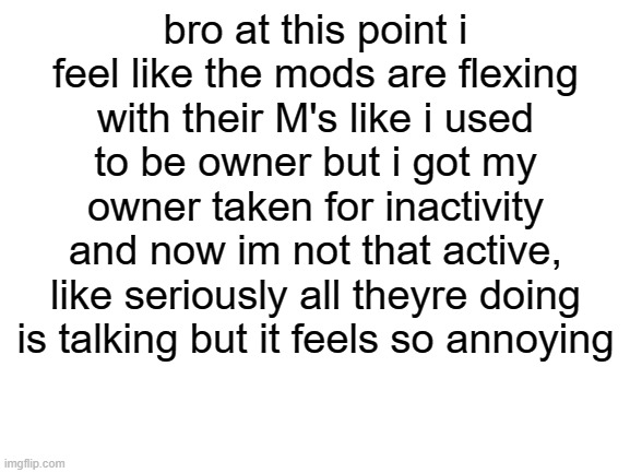e | bro at this point i feel like the mods are flexing with their M's like i used to be owner but i got my owner taken for inactivity and now im not that active, like seriously all theyre doing is talking but it feels so annoying | image tagged in blank white template | made w/ Imgflip meme maker