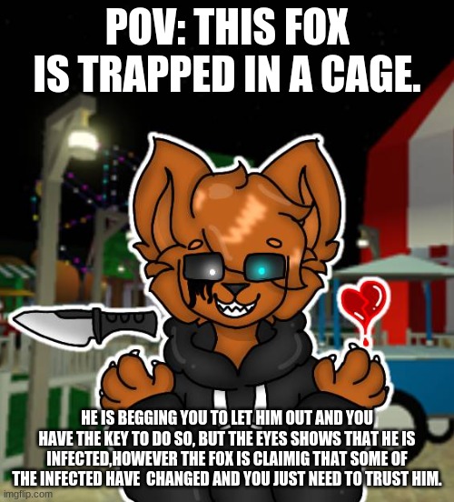 POV: THIS FOX IS TRAPPED IN A CAGE. HE IS BEGGING YOU TO LET HIM OUT AND YOU HAVE THE KEY TO DO SO, BUT THE EYES SHOWS THAT HE IS INFECTED,HOWEVER THE FOX IS CLAIMIG THAT SOME OF THE INFECTED HAVE  CHANGED AND YOU JUST NEED TO TRUST HIM. | made w/ Imgflip meme maker