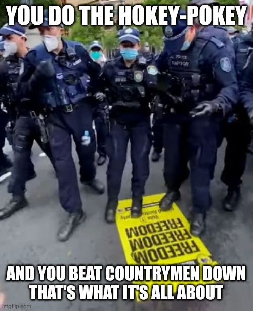 AUSTRALIAN FREEDOM DANCE | YOU DO THE HOKEY-POKEY; AND YOU BEAT COUNTRYMEN DOWN
THAT'S WHAT IT'S ALL ABOUT | image tagged in australia,covid-19,covid vaccine,lockdown,shutdown,police | made w/ Imgflip meme maker