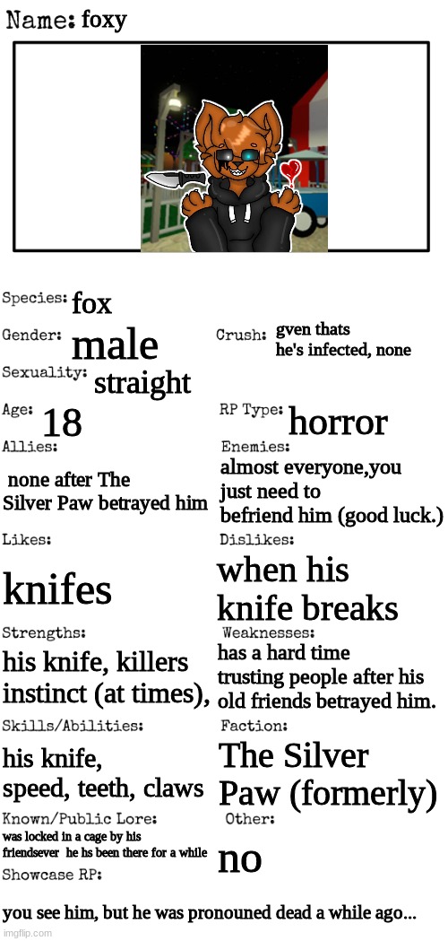 New OC showcase for RP stream | foxy; fox; gven thats he's infected, none; male; straight; 18; horror; none after The Silver Paw betrayed him; almost everyone,you just need to befriend him (good luck.); when his knife breaks; knifes; has a hard time trusting people after his old friends betrayed him. his knife, killers instinct (at times), his knife, speed, teeth, claws; The Silver Paw (formerly); was locked in a cage by his friendsever  he hs been there for a while; no; you see him, but he was pronounced dead a while ago... | image tagged in new oc showcase for rp stream | made w/ Imgflip meme maker