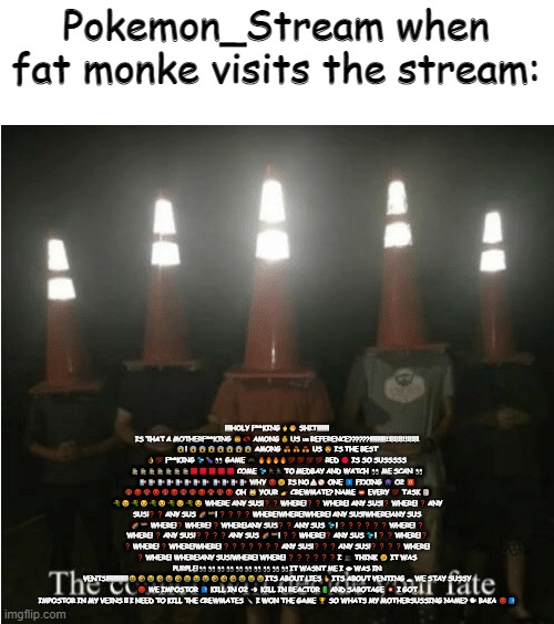 No offense btw.... You can dissaprove this if you want. | Pokemon_Stream when fat monke visits the stream:; ‼️‼️HOLY F**KING 🖕👦 SHIT‼️‼️‼️‼️ IS THAT A MOTHERF**KING 👩💞 AMONG 💰 US 🇺🇸 REFERENCE??????!!!!!!!!!!11!1!1!1!1!1!1 😱! 😱😱😱😱😱😱😱 AMONG 💑👨‍❤️‍👨👩‍❤️‍👩 US 👨 IS THE BEST 👌💯 F**KING 💦🍆👀 GAME 🎮 🔥🔥🔥🔥💯💯💯💯 RED 🔴 IS SO SUSSSSS 🕵️🕵️🕵️🕵️🕵️🕵️🕵️🟥🟥🟥🟥🟥 COME 💦🏃🏃‍♀️ TO MEDBAY AND WATCH 👀 ME SCAN 👀 🏥🏥🏥🏥🏥🏥🏥🏥 🏥🏥🏥🏥 WHY 😡🤔 IS NO ⚠🚫 ONE 1️⃣ FIXING 👾 O2 🅾 🤬😡🤬😡🤬😡🤬🤬😡🤬🤬😡 OH 🙀 YOUR 👉 CREWMATE? NAME 📛 EVERY 💯 TASK 📋 🔫😠🔫😠🔫😠🔫😠🔫😠 WHERE ANY SUS!❓ ❓ WHERE!❓ ❓ WHERE! ANY SUS!❓ WHERE! ❓ ANY SUS!❓ ❓ ANY SUS 🌈🏳️‍🌈! ❓ ❓ ❓ ❓ WHERE!WHERE!WHERE! ANY SUS!WHERE!ANY SUS 🌈🏳️‍🌈 WHERE!❓ WHERE! ❓ WHERE!ANY SUS❓ ❓ ANY SUS 💦! ❓ ❓ ❓ ❓ ❓ ❓ WHERE! ❓ WHERE! ❓ ANY SUS!❓ ❓ ❓ ❓ ANY SUS 🌈🏳️‍🌈! ❓ ❓ WHERE!❓ ANY SUS 💦! ❓ ❓ WHERE!❓ ❓ WHERE! ❓ WHERE!WHERE! ❓ ❓ ❓ ❓ ❓ ❓ ❓ ANY SUS!❓ ❓ ❓ ANY SUS!❓ ❓ ❓ ❓ WHERE! ❓ WHERE! WHERE!ANY SUS!WHERE! WHERE! ❓ ❓ ❓ ❓ ❓ ❓ I 👥 THINK 🤔 IT WAS PURPLE!👀👀👀👀👀👀👀👀👀👀IT WASNT ME I 👁 WAS IN VENTS!!!!!!!!!!!!!!😂🤣😂🤣😂🤣😂😂😂🤣🤣🤣😂😂😂ITS ABOUT LIES 🤞 ITS ABOUT VENTING 🕳 WE STAY SUSSY 😈 WE IMPOSTOR 📮 KILL IN O2 💨 KILL IN REACTOR 🔋 AND SABOTAGE 💥 I GOT IMPOSTOR IN MY VEINS 🫀 I NEED TO KILL THE CREWMATES 🔪 I WON THE GAME 🏆 SO WHATS MY MOTHERSUSSING NAME? 🗣 BAKA 😈📮 | image tagged in the council will decide your fate | made w/ Imgflip meme maker