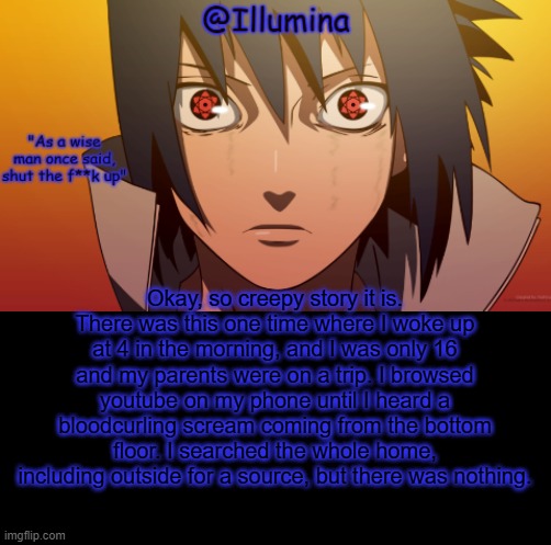 I swear if this flops | Okay, so creepy story it is. There was this one time where I woke up at 4 in the morning, and I was only 16 and my parents were on a trip. I browsed youtube on my phone until I heard a bloodcurling scream coming from the bottom floor. I searched the whole home, including outside for a source, but there was nothing. | image tagged in hah template go brbb | made w/ Imgflip meme maker