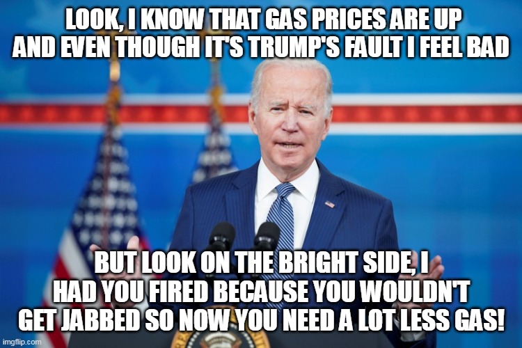 Joe Wants You To Look On The Bright Side | LOOK, I KNOW THAT GAS PRICES ARE UP AND EVEN THOUGH IT'S TRUMP'S FAULT I FEEL BAD; BUT LOOK ON THE BRIGHT SIDE, I HAD YOU FIRED BECAUSE YOU WOULDN'T GET JABBED SO NOW YOU NEED A LOT LESS GAS! | image tagged in joe biden,gas prices,covid vaccine,vaccines | made w/ Imgflip meme maker
