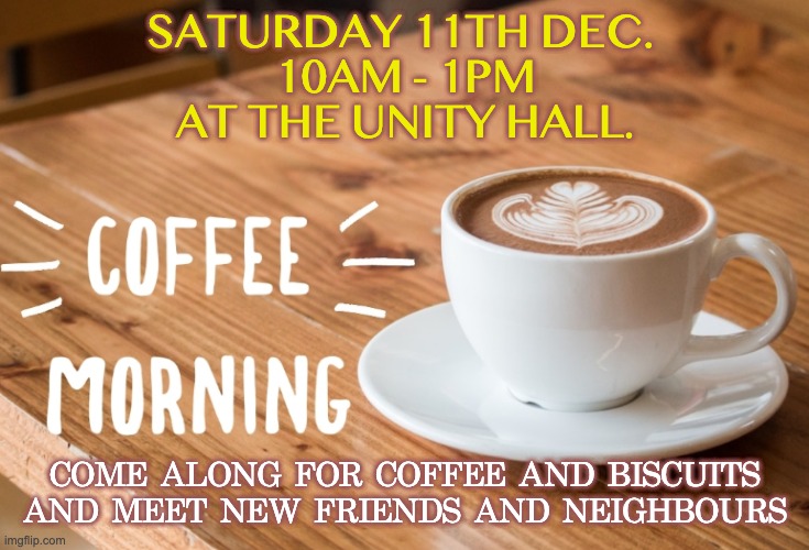 Coffee morning | SATURDAY 11TH DEC. 
10AM - 1PM
AT THE UNITY HALL. COME ALONG FOR COFFEE AND BISCUITS AND MEET NEW FRIENDS AND NEIGHBOURS | image tagged in cup | made w/ Imgflip meme maker