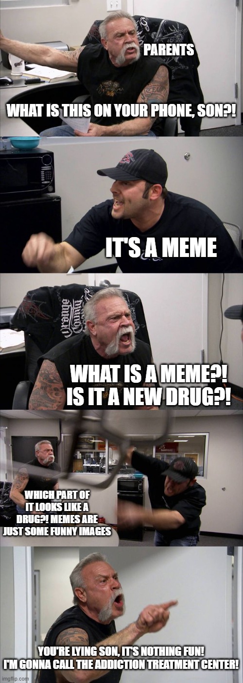 American Chopper Argument | PARENTS; WHAT IS THIS ON YOUR PHONE, SON?! IT'S A MEME; WHAT IS A MEME?! IS IT A NEW DRUG?! WHICH PART OF IT LOOKS LIKE A DRUG?! MEMES ARE JUST SOME FUNNY IMAGES; YOU'RE LYING SON, IT'S NOTHING FUN!
I'M GONNA CALL THE ADDICTION TREATMENT CENTER! | image tagged in memes,american chopper argument | made w/ Imgflip meme maker