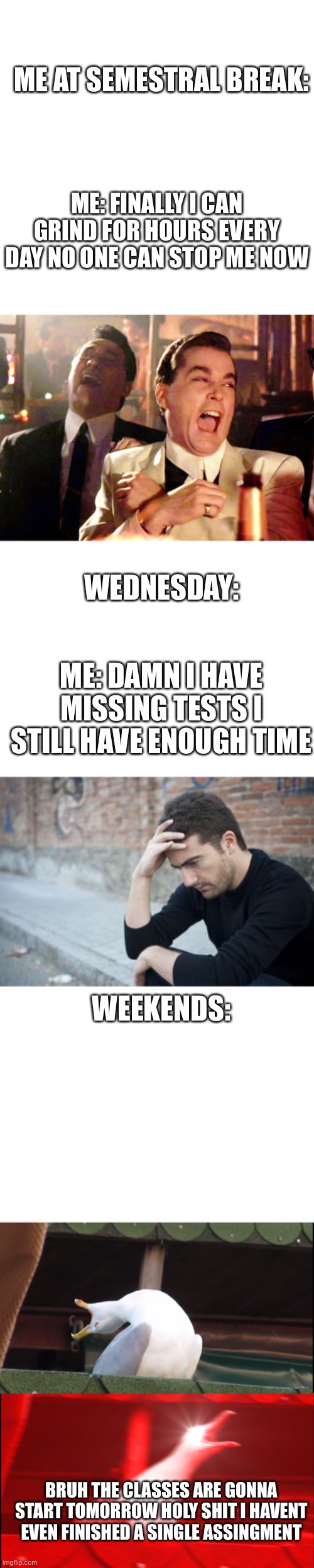 ME AT SEMESTRAL BREAK:; ME: FINALLY I CAN GRIND FOR HOURS EVERY DAY NO ONE CAN STOP ME NOW; WEDNESDAY:; ME: DAMN I HAVE MISSING TESTS I STILL HAVE ENOUGH TIME; WEEKENDS:; BRUH THE CLASSES ARE GONNA START TOMORROW HOLY SHIT I HAVENT EVEN FINISHED A SINGLE ASSINGMENT | image tagged in memes,blank transparent square,good fellas hilarious,blank white template,meme assignment,screaming bird | made w/ Imgflip meme maker