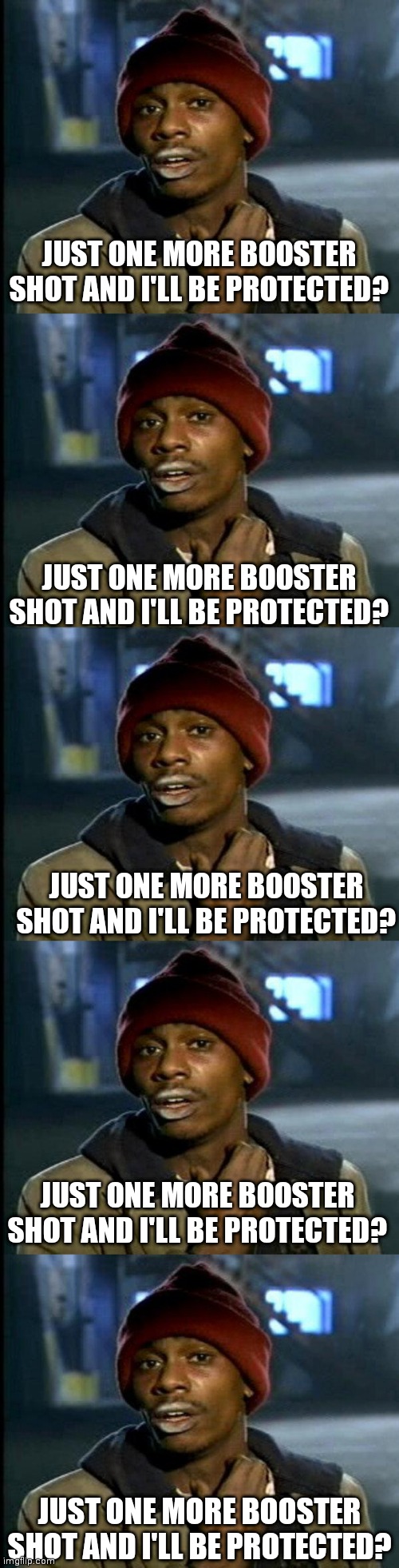 JUST ONE MORE BOOSTER SHOT AND I'LL BE PROTECTED? JUST ONE MORE BOOSTER SHOT AND I'LL BE PROTECTED? JUST ONE MORE BOOSTER SHOT AND I'LL BE PROTECTED? JUST ONE MORE BOOSTER SHOT AND I'LL BE PROTECTED? JUST ONE MORE BOOSTER SHOT AND I'LL BE PROTECTED? | image tagged in dave chappelle | made w/ Imgflip meme maker