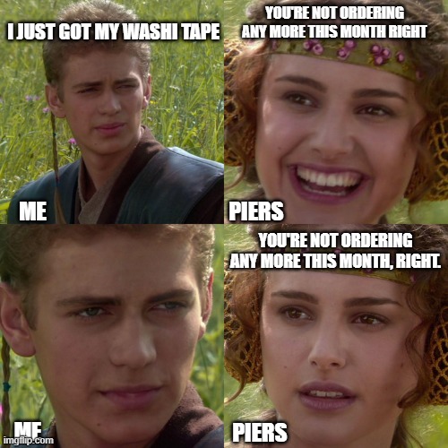 Washi | I JUST GOT MY WASHI TAPE; YOU'RE NOT ORDERING ANY MORE THIS MONTH RIGHT; PIERS; ME; YOU'RE NOT ORDERING ANY MORE THIS MONTH, RIGHT. ME; PIERS | image tagged in anakin padme 4 panel | made w/ Imgflip meme maker
