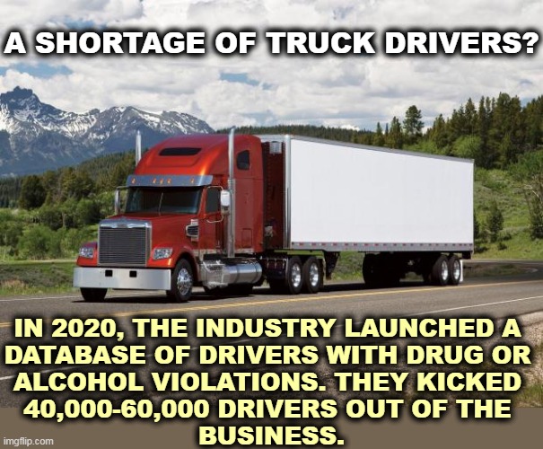 The shortage explained. | A SHORTAGE OF TRUCK DRIVERS? IN 2020, THE INDUSTRY LAUNCHED A 
DATABASE OF DRIVERS WITH DRUG OR 
ALCOHOL VIOLATIONS. THEY KICKED 
40,000-60,000 DRIVERS OUT OF THE 
BUSINESS. | image tagged in trucking,drugs,alcohol,problems,shortage | made w/ Imgflip meme maker