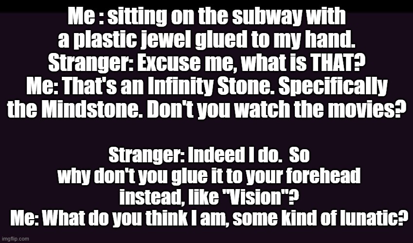 I'm only half crazy. | Me : sitting on the subway with a plastic jewel glued to my hand.
Stranger: Excuse me, what is THAT?
Me: That's an Infinity Stone. Specifically the Mindstone. Don't you watch the movies? Stranger: Indeed I do.  So why don't you glue it to your forehead instead, like "Vision"?
Me: What do you think I am, some kind of lunatic? | image tagged in mcu,avengers infinity war,infinity gauntlet | made w/ Imgflip meme maker