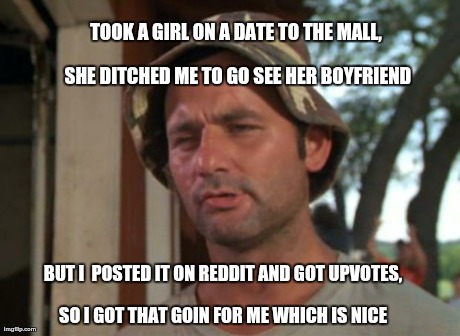 So I Got That Goin For Me Which Is Nice Meme | TOOK A GIRL ON A DATE TO THE MALL, SHE DITCHED ME TO GO SEE HER BOYFRIEND BUT I  POSTED IT ON REDDIT AND GOT UPVOTES, SO I GOT THAT GOIN FOR | image tagged in memes,so i got that goin for me which is nice,AdviceAnimals | made w/ Imgflip meme maker